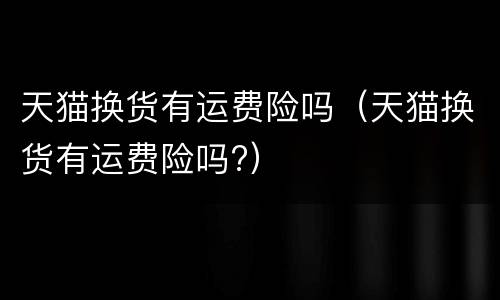天猫换货有运费险吗（天猫换货有运费险吗?）