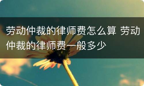 劳动仲裁的律师费怎么算 劳动仲裁的律师费一般多少