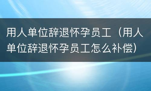 用人单位辞退怀孕员工（用人单位辞退怀孕员工怎么补偿）