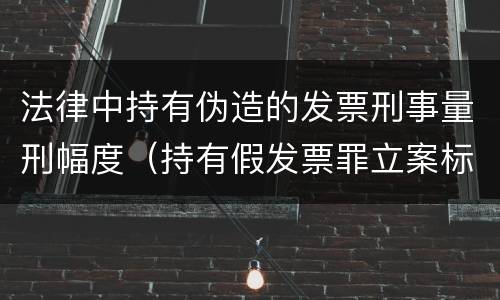 法律中持有伪造的发票刑事量刑幅度（持有假发票罪立案标准）