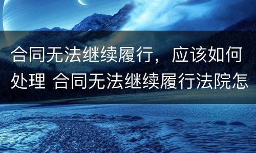 合同无法继续履行，应该如何处理 合同无法继续履行法院怎么处理