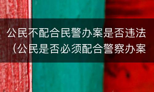 公民不配合民警办案是否违法（公民是否必须配合警察办案）