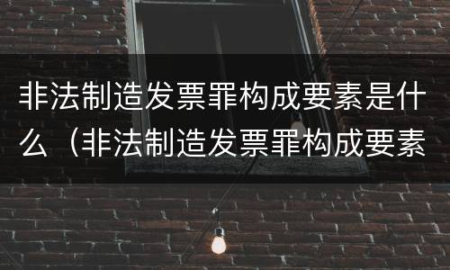 非法制造发票罪构成要素是什么（非法制造发票罪构成要素是什么）