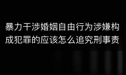 暴力干涉婚姻自由行为涉嫌构成犯罪的应该怎么追究刑事责任