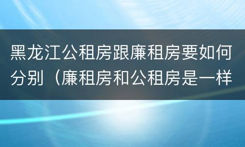 黑龙江公租房跟廉租房要如何分别（廉租房和公租房是一样的吗）