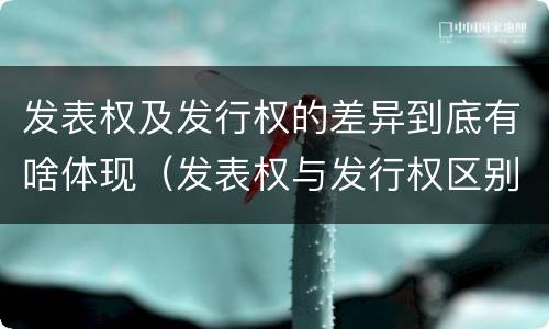 发表权及发行权的差异到底有啥体现（发表权与发行权区别）