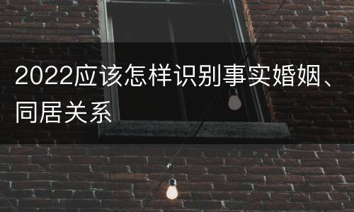 2022应该怎样识别事实婚姻、同居关系
