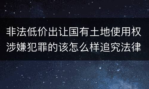 非法低价出让国有土地使用权涉嫌犯罪的该怎么样追究法律责任