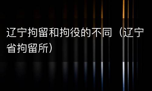 辽宁拘留和拘役的不同（辽宁省拘留所）