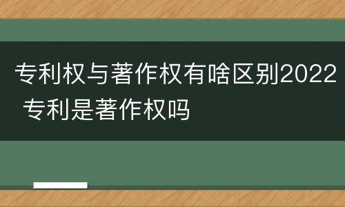 专利权与著作权有啥区别2022 专利是著作权吗