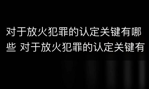 对于放火犯罪的认定关键有哪些 对于放火犯罪的认定关键有哪些问题