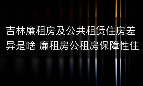 吉林廉租房及公共租赁住房差异是啥 廉租房公租房保障性住房的区别
