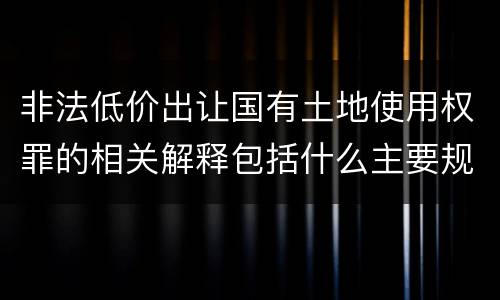 非法低价出让国有土地使用权罪的相关解释包括什么主要规定