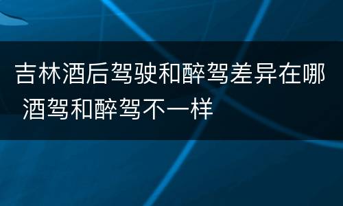 吉林酒后驾驶和醉驾差异在哪 酒驾和醉驾不一样