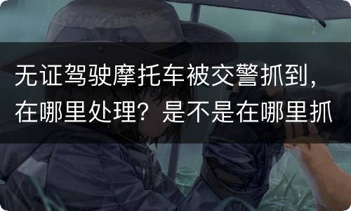 无证驾驶摩托车被交警抓到，在哪里处理？是不是在哪里抓到的在哪里的交警队处理
