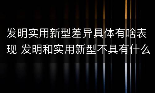 发明实用新型差异具体有啥表现 发明和实用新型不具有什么特性