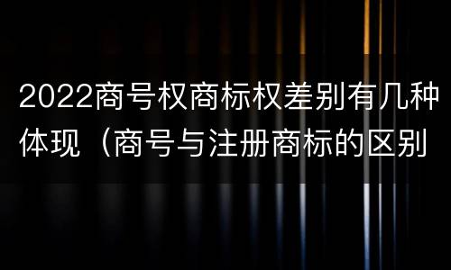 2022商号权商标权差别有几种体现（商号与注册商标的区别）