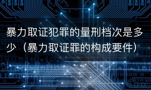 暴力取证犯罪的量刑档次是多少（暴力取证罪的构成要件）