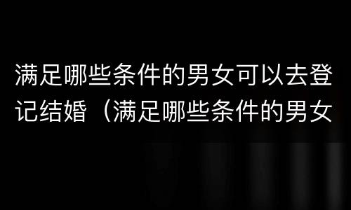 满足哪些条件的男女可以去登记结婚（满足哪些条件的男女可以去登记结婚证）