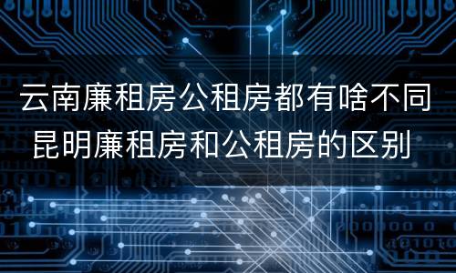 云南廉租房公租房都有啥不同 昆明廉租房和公租房的区别