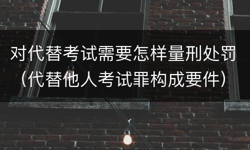 对代替考试需要怎样量刑处罚（代替他人考试罪构成要件）