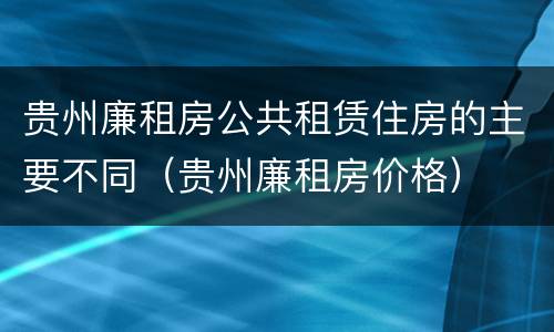 贵州廉租房公共租赁住房的主要不同（贵州廉租房价格）