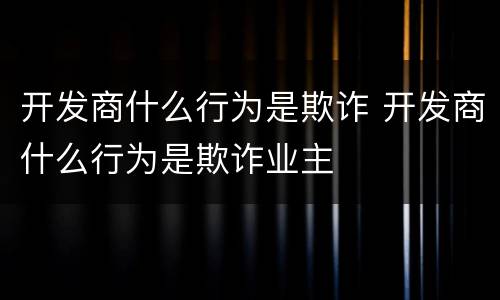 开发商什么行为是欺诈 开发商什么行为是欺诈业主