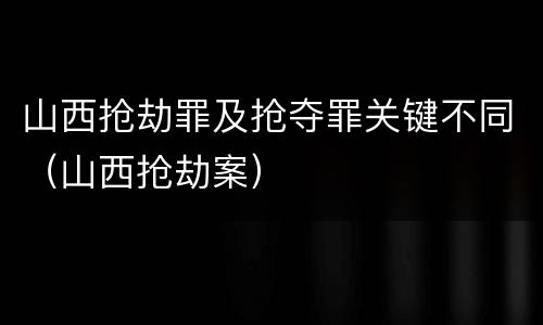 山西抢劫罪及抢夺罪关键不同（山西抢劫案）