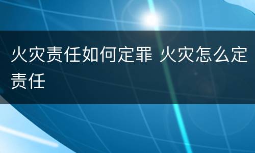 火灾责任如何定罪 火灾怎么定责任