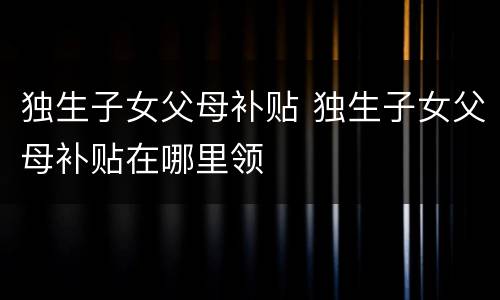 独生子女父母补贴 独生子女父母补贴在哪里领