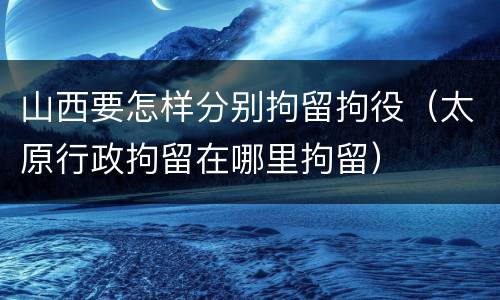 山西要怎样分别拘留拘役（太原行政拘留在哪里拘留）