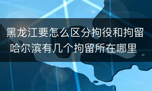 黑龙江要怎么区分拘役和拘留 哈尔滨有几个拘留所在哪里