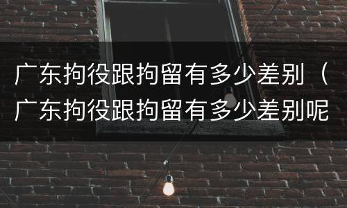 广东拘役跟拘留有多少差别（广东拘役跟拘留有多少差别呢）