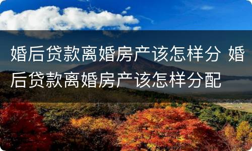 婚后贷款离婚房产该怎样分 婚后贷款离婚房产该怎样分配