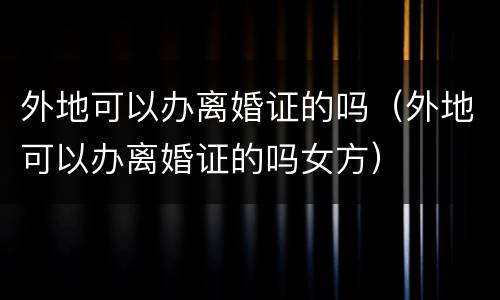 外地可以办离婚证的吗（外地可以办离婚证的吗女方）