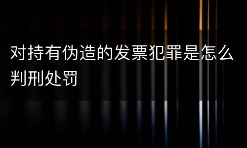 对持有伪造的发票犯罪是怎么判刑处罚