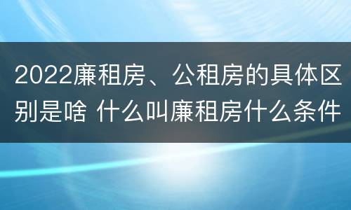 2022廉租房、公租房的具体区别是啥 什么叫廉租房什么条件什么叫公租房