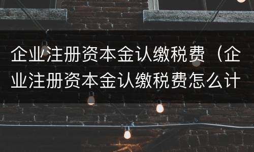 企业注册资本金认缴税费（企业注册资本金认缴税费怎么计算）