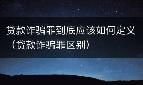 贷款诈骗罪到底应该如何定义（贷款诈骗罪区别）
