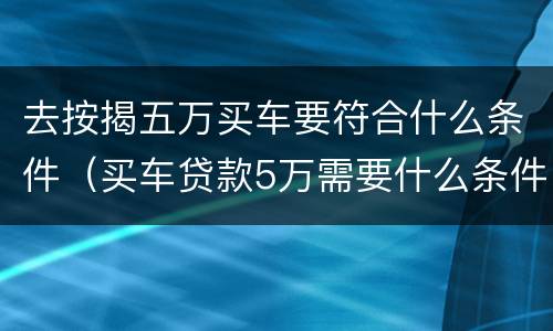 去按揭五万买车要符合什么条件（买车贷款5万需要什么条件）