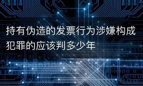 持有伪造的发票行为涉嫌构成犯罪的应该判多少年