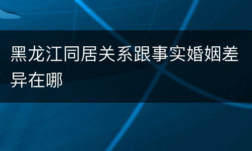 黑龙江同居关系跟事实婚姻差异在哪