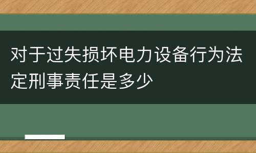对于过失损坏电力设备行为法定刑事责任是多少