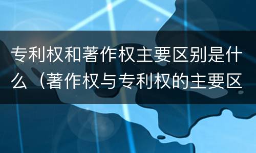 专利权和著作权主要区别是什么（著作权与专利权的主要区别是什么）