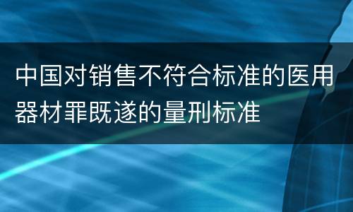 中国对销售不符合标准的医用器材罪既遂的量刑标准