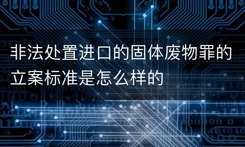 非法处置进口的固体废物罪的立案标准是怎么样的