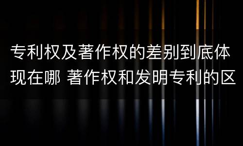 专利权及著作权的差别到底体现在哪 著作权和发明专利的区别