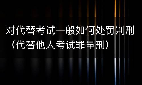 对代替考试一般如何处罚判刑（代替他人考试罪量刑）