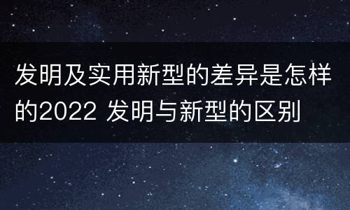 发明及实用新型的差异是怎样的2022 发明与新型的区别