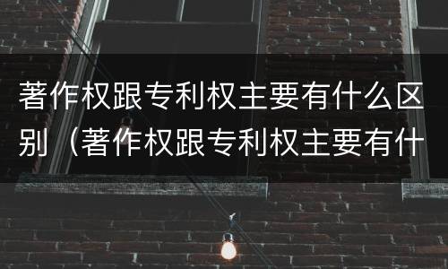 著作权跟专利权主要有什么区别（著作权跟专利权主要有什么区别呢）